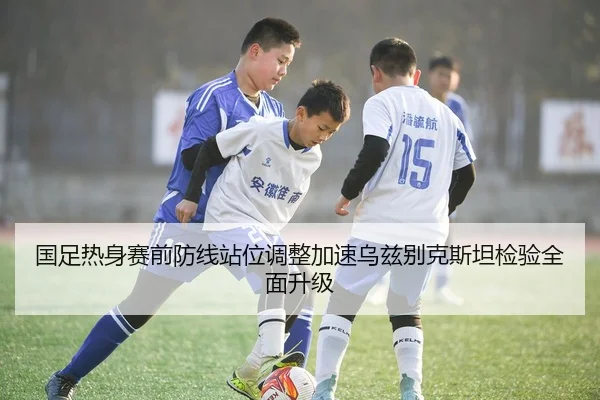 国足热身赛前防线站位调整加速乌兹别克斯坦检验全面升级