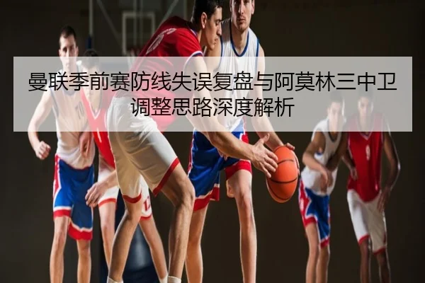 曼联季前赛防线失误复盘与阿莫林三中卫调整思路深度解析