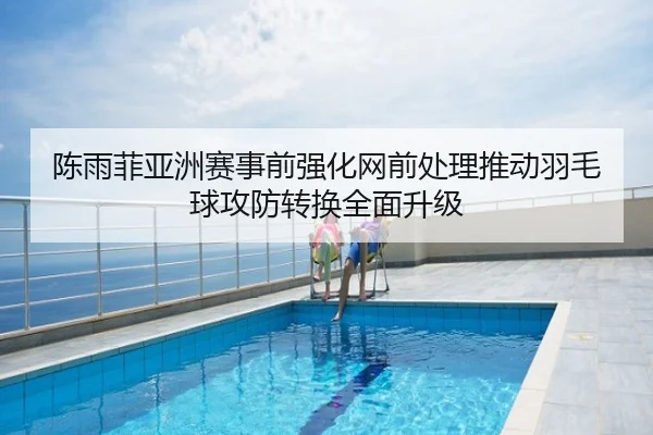 陈雨菲亚洲赛事前强化网前处理推动羽毛球攻防转换全面升级